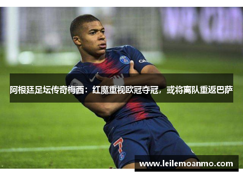 阿根廷足坛传奇梅西：红魔重视欧冠夺冠，或将离队重返巴萨